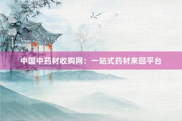 中国中药材收购网：一站式药材来回平台
