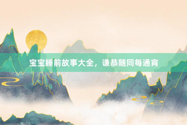 宝宝睡前故事大全,谦恭随同每通宵
